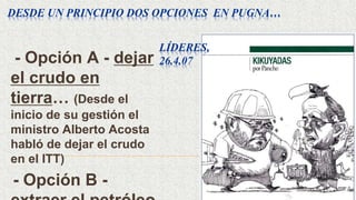 DESDE UN PRINCIPIO DOS OPCIONES EN PUGNA…
- Opción A - dejar
el crudo en
tierra… (Desde el
inicio de su gestión el
ministro Alberto Acosta
habló de dejar el crudo
en el ITT)
- Opción B -
LÍDERES,
26.4.07
 