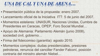 • Presentación pública de la propuesta: enero 2007.
• Lanzamiento oficial de la Iniciativa ITT: 5 de junio del 2007.
• Momentos estelares: UNASUR, Naciones Unidas, Cumbre de
Presidentes en Caracas, OPEP, Foro Social Mundial…
• Apoyo de Alemania: Parlamento Alemán (junio 2008),
sociedad civil, gobierno…
• Firma del fideicomiso (garantía): agosto 2010.
• Momentos complejos: dudas presidenciales, presiones
petroleras, renuncia del canciller Fander Falconí, posición
contraria del ministro alemán Niebel…
UNA DE CAL Y UNA DE ARENA…
30/01/2015
28
 