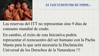 EL YASUNÍ DEPENDE DE TODOS…
Las reservas del ITT no representan sino 9 días de
consumo mundial de crudo.
En cambio, el éxito de esta Iniciativa podría
representar el reencuentro del ser humano con la Pacha
Mama para lo que será necesaria la Declaración
Universal de los Derechos de la Naturaleza !!!
 