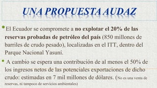UNA PROPUESTA AUDAZ
•El Ecuador se compromete a no explotar el 20% de las
reservas probadas de petróleo del país (850 millones de
barriles de crudo pesado), localizadas en el ITT, dentro del
Parque Nacional Yasuní.
• A cambio se espera una contribución de al menos el 50% de
los ingresos netos de las potenciales exportaciones de dicho
crudo: estimadas en 7 mil millones de dólares. (No es una venta de
reservas, ni tampoco de servicios ambientales)
 