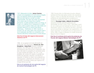 1915. Rebosando de ideas, James Cannon
compró una propiedad en el centro de Los Ángeles
para una pequeña tienda de especialidades
eléctricas para fabricar y vender sus ideas
experimentales. Tres años más tarde, la propiedad
ya no existe, pero la chispa de su inventor
permanece. Le pidió prestados $100 a un amigo, se
mudó a un cobertizo de un ambiente en su jardín
trasero y allí le surgieron ideas para todo desde una
tostadora eléctrica a un sistema para llamar
enfermeros. Finalmente, en 1923, inventó un
enchufe “M” de cuatro patas. Este conector pasó a
ser el catalizador que llevó a su compañía y a la
industria electrónica revolucionaria a nuevas alturas.
Este fue el inicio del negocio Interconnect
Solutions de ITT.
1966. En un garaje en el norte del estado de
Nueva York, tres empresarios, Patrick Lee, Ben
Houghton y Rudy Nutz formaron Integrated
Dynamics, Inc. (IDI) para crear productos de
amortiguación para estructuras y maquinaria. Diez
años más tarde, la compañía en crecimiento toma
el nuevo nombre de Enidine. Con “en” y “ne”
alrededor del nombre IDI original, es posible leer
Enidine de izquierda a derecha o de derecha a
izquierda. El nombre se refiere a los productos de
amortiguación y aislamiento de vibración, los que
convierten a la energía cinética que ingresa en la
energía térmica que sale.
Este es el comienzo de una parte del negocio
de Control Technologies de ITT.
1950. Durante años, los fabricantes de autos utilizaron
tambores de freno para aplicar presión a los neumáticos
al girar, y reducir la velocidad del automóvil. Esto causó
problemas de sobrecalentamiento y problemas en
condiciones mojadas. En 1950, un par de empresarios
italianos, Giuseppe Gallo y Alberto Ferrandino
estuvieron entre los primeros productores de
almohadillas de freno curvas y finas. Fabricadas a partir
de una combinación de materiales de fricción, tienen un
desempeño superior a los tambores de freno y permiten
que los automóviles se detengan más rápidamente y con
mayor seguridad. La compañía inicia sus operaciones en
Torino, Italia, y luego se extiende a la ciudad cercana de
Barge al crecer el negocio.
Este fue el comienzo de la parte de productos de
fricción del negocio Motion Technologies de ITT.
11P R I M E R A P A R T E : L A C R E A C I Ó N D E U N A N U E V A I T T
 