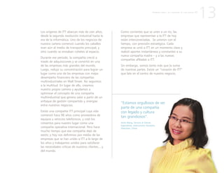 “Estamos orgullosos de ser
parte de una compañía
con legado y cultura
tan grandiosos”.
Anita Wang, Servicio al Cliente
Especialista, Interconnect Solutions,
Shenzhen, China
Los orígenes de ITT abarcan más de cien años,
desde la segunda revolución industrial hasta la
era de la informática. Uno de los negocios de
nuestra cartera comenzó cuando los caballos
eran aún el medio de transporte principal, y
otro cuando se enviaban cohetes al espacio.
Durante ese periodo, la compañía creció a
través de adquisiciones y se convirtió en una
de las empresas más grandes del mundo.
Luego, redujo su concentración para lograr un
lugar como uno de las empresas con mejor
desempeño financiero de las compañías
multiindustriales en Wall Street. No seguimos
a la multitud. En lugar de ello, creamos
nuestro propio camino y ayudamos a
optimizar el concepto de una compañía
multiindustrial que genera valor a partir de un
enfoque de gestión compartido y sinergias
entre nuestros negocios.
Existe una compañía ITT principal cuya vida
comenzó hace 90 años como proveedora de
equipos y servicios telefónicos, y creó los
cimientos para nuestro lugar como una
compañía operativa internacional. Pero hace
mucho tiempo que esa compañía dejó de
existir, y hoy nos definimos por medio de las
empresas que se han unido a ITT a lo largo de
los años y trabajamos unidos para satisfacer
las necesidades críticas de nuestros clientes... y
del mundo.
13
Como corrientes que se unen a un río, las
empresas que representan a la ITT de hoy
están interconectadas. Se unieron con el
tiempo, con previsión estratégica. Cada
empresa se unió a ITT en un momento clave y
realizó aportes instantáneos y constantes a su
nueva compañía madre – y a las nuevas
compañías afiliadas a ITT.
Sin embargo, somos tanto más que la suma
de nuestras partes. Existe un “corazón de ITT”
que late en el centro de nuestro negocio.
P R I M E R A P A R T E : L A C R E A C I Ó N D E U N A N U E V A I T T
 