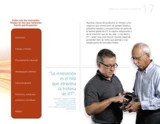 Automotor
Energía y minería
Procesamiento industrial
Aeroespacial y defensa
Industrial general
Ferroviario, autobuses,
camiones y remolques
Médico
Nuestras marcas de productos se remiten a los
negocios que comenzaron en garajes locales y
pequeñas tiendas y crecieron hasta ser parte de
la familia global de ITT. El espíritu empresarial y
de la invención que les dio vida – y los llevó a
ITT – están muy vivos hoy en nuestro papel de
proveedor líder de nicho que atiende a una
amplia gama de mercados finales.
“La innovación
es el hilo
que atraviesa
la historia
de ITT”.
Gene Sabini, Ingeniero Principal,
Investigación y Desarrollo,
Industrial Process, Seneca Falls,
Nueva York (derecha extrema
con su colega y Diseñador de Productos
Mark Playford)
17
Estos son los mercados
finales en los que tenemos
fuerte participación:
P R I M E R A P A R T E : L A C R E A C I Ó N D E U N A N U E V A I T T
 