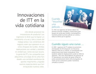 Innovaciones
de ITT en la
vida cotidiana
¿De dónde provienen las
innovaciones de producto? Los
ingenieros le dirán que lo logran un
incremento a la vez y solo a través del
trabajo arduo. Los románticos del
negocio creen que aparecen en un
único chispazo de lucidez. Ambas
explicaciones son verdad, y también
es verdad que, como sea que ocurra,
la gente de ITT y las compañías que
adquirimos a lo largo de los años han
ideado una cantidad asombrosa de
aportes importantes y logrado
avances espectaculares que han
enriquecido nuestras vidas.
Cuando
“escuchas”
una
película ...
En 1927, los ingenieros de Cannon idearon los
primeros enchufes complejos y multicontacto para
equipos de sonido para estudios cinematográficos,
haciendo posible la primera película con sonido y
todas las demás que la siguieron.
Cuando sigues una curva ...
En 2001, ingenieros de ITT revelaron el primerísimo
amortiguador de Amortiguación con Frecuencia
Selectiva. Antes de su creación, un amortiguador que
proporcionara tanto buena manipulación como
excelente calidad de desplazamiento probó ser difícil de
obtenerse. Pero estos desarrolladores de productos de
ITT descubrieron una manera de ajustar el flujo de
aceite automáticamente dentro del amortiguador, de
modo que los conductores puedan mantenerse
cómodos al conducir.
 