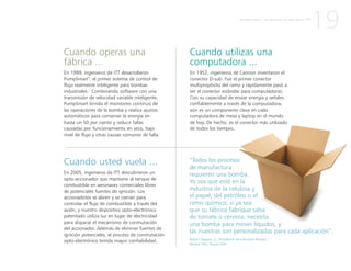 Cuando operas una
fábrica ...
En 1999, ingenieros de ITT desarrollaron
PumpSmart®
, el primer sistema de control de
flujo realmente inteligente para bombas
industriales. Combinando software con una
transmisión de velocidad variable inteligente,
PumpSmart brinda el monitoreo continuo de
las operaciones de la bomba y realiza ajustes
automáticos para conservar la energía en
hasta un 50 por ciento y reducir fallas
causadas por funcionamiento en seco, bajo
nivel de flujo y otras causas comunes de falla.
Cuando usted vuela ...
En 2005, ingenieros de ITT descubrieron un
opto-accionador que mantiene al tanque de
combustible en aeronaves comerciales libres
de potenciales fuentes de ignición. Los
accionadotes se abren y se cierran para
controlar el flujo de combustible a través del
avión, y nuestro dispositivo opto-electrónico
patentado utiliza luz en lugar de electricidad
para disparar el mecanismo de conmutación
del accionador. Además de eliminar fuentes de
ignición potenciales, el proceso de conmutación
opto-electrónico brinda mayor confiabilidad.
Cuando utilizas una
computadora ...
En 1952, ingenieros de Cannon inventaron el
conector D-sub. Fue el primer conector
multipropósito del ramo y rápidamente pasó a
ser el conector estándar para computadoras.
Con su capacidad de enviar energía y señales
confiablemente a través de la computadora,
aún es un componente clave en cada
computadora de mesa y laptop en el mundo
de hoy. De hecho, es el conector más utilizado
de todos los tiempos.
19P R I M E R A P A R T E : L A C R E A C I Ó N D E U N A N U E V A I T T
“Todos los procesos
de manufactura
requieren una bomba.
Ya sea que esté en la
industria de la celulosa y
el papel, del petróleo o el
ramo químico, o ya sea
que su fábrica fabrique salsa
de tomate o cerveza, necesita
una bomba para mover líquidos, y
las nuestras son personalizadas para cada aplicación”.
Robert Pagano, Jr., Presidente de Industrial Process,
Seneca Falls, Nueva York
 