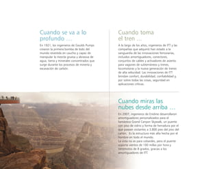 Cuando se va a lo
profundo …
En 1921, los ingenieros de Goulds Pumps
crearon la primera bomba de lodo del
mundo revestida en caucho y capaz de
manipular la mezcla gruesa y abrasiva de
agua, tierra y minerales concentrados que
surge durante los procesos de minería y
excavación de carbón.
Cuando miras las
nubes desde arriba …
En 2007, ingenieros de Enidine desarrollaron
amortiguadores personalizados para el
fantástico Grand Canyon Skywalk, un puente
con piso de vidrio y forma de herradura por el
que pasean visitantes a 3.800 pies del piso del
cañón. Es la estructura más alta hecha por el
hombre en todo el mundo.
La vista no es para cobardes, pero el puente
soporta vientos de 100 millas por hora y
terremotos de 8 grados, gracias a los
amortiguadores de ITT.
Cuando toma
el tren ...
A lo largo de los años, ingenieros de ITT y las
compañías que adquirió han estado a la
vanguardia de las innovaciones ferroviarias,
incluidos amortiguadores, conectores,
conjuntos de cables y activadores de asiento
para vagones de subterráneos y trenes,
locomotoras y la nueva generación de trenes
de alta velocidad. Las innovaciones de ITT
brindan confort, durabilidad, confiabilidad y,
por sobre todas las cosas, seguridad en
aplicaciones críticas.
 