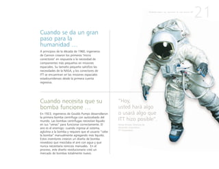 Cuando necesita que su
bomba funcione …
En 1923, ingenieros de Goulds Pumps desarrollaron
la primera bomba centrífuga con autocebado del
mundo. Las bombas centrífugas necesitan líquido
en sus “venas” para funcionar correctamente. El
aire es el enemigo: cuando ingresa al sistema,
aglutina a la bomba y requiere que el usuario “cebe
la bomba” manualmente agregando más líquido.
Estos inventores crearon un diseño de bomba
novedoso que mezclaba el aire con agua y que
nunca necesitaría reinicios manuales. En el
proceso, este diseño revolucionario creó un
mercado de bombas totalmente nuevo.
Cuando se da un gran
paso para la
humanidad …
A principios de la década de 1960, ingenieros
de Cannon crearon los primeros "micro
conectores" en respuesta a la necesidad de
componentes más pequeños en misiones
espaciales. Su tamaño pequeño satisfizo las
necesidades de la NASA, y los conectores de
ITT se encuentran en las misiones espaciales
estadounidenses desde la primera cuenta
regresiva.
21
“Hoy,
usted hará algo
o usará algo que
ITT hizo posible”.
Denise Brower, Directora de
Desarrollo Corporativo,
ITT Corporation
P R I M E R A P A R T E : L A C R E A C I Ó N D E U N A N U E V A I T T
 