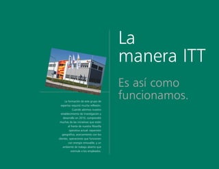 La
manera ITT
Es así como
funcionamos.La formación de este grupo de
expertos requirió mucha reflexión.
Cuando abrimos nuestro
establecimiento de investigación y
desarrollo en 2010, comprendió
muchas de las iniciativas que están
al frente de nuestra filosofía
operativa actual: expansión
geográfica, acercamiento con los
clientes, operaciones que funcionen
con energía renovable, y un
ambiente de trabajo abierto que
estimule a los empleados.
 