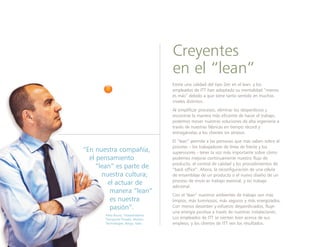 Existe una calidad del tipo Zen en el lean, y los
empleados de ITT han adoptado su mentalidad “menos
es más” debido a que tiene tanto sentido en muchos
niveles distintos.
Al simplificar procesos, eliminar los desperdicios y
encontrar la manera más eficiente de hacer el trabajo,
podemos mover nuestras soluciones de alta ingeniería a
través de nuestras fábricas en tiempo récord y
entregárselas a los clientes sin atrasos.
El “lean” permite a las personas que más saben sobre el
proceso – los trabajadores de línea de frente y los
supervisores - tener la voz más importante sobre cómo
podemos mejorar continuamente nuestro flujo de
producto, el control de calidad y los procedimientos de
“back office”. Ahora, la reconfiguración de una célula
de ensamblaje de un producto o el nuevo diseño de un
proceso de envío es trabajo esencial, y no trabajo
adicional.
Con el "lean” nuestros ambientes de trabajo son más
limpios, más luminosos, más seguros y más energizados.
Con menos desorden y esfuerzo desperdiciados, fluye
una energía positiva a través de nuestras instalaciones.
Los empleados de ITT se sienten bien acerca de sus
empleos, y los clientes de ITT ven los resultados.
Creyentes
en el “lean”
“En nuestra compañía,
el pensamiento
“lean” es parte de
nuestra cultura;
el actuar de
manera “lean”
es nuestra
pasión”.
Piero Bruno, Vicepresidente,
Transporte Privado, Motion
Technologies, Barge, Italia
 