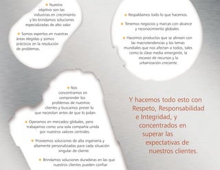 Nuestro
objetivo son las
industrias en crecimiento
y les brindamos soluciones
especializadas de alto valor
Somos expertos en nuestras
áreas elegidas y somos
prácticos en la resolución
de problemas.
Y hacemos todo esto con
Respeto, Responsabilidad
e Integridad, y
concentrados en
superar las
expectativas de
nuestros clientes.
Respaldamos todo lo que hacemos.
Tenemos negocios y marcas con alcance
y reconocimiento globales.
• Hacemos productos que se alinean con
las macrotendencias y los temas
mundiales que nos afectan a todos, tales
como la clase media emergente, la
escasez de recursos y la
urbanización creciente.
Nos
concentramos en
comprender los
problemas de nuestros
clientes y buscamos prever lo
que necesitan antes de que lo pidan.
Operamos en mercados globales, pero
trabajamos como una sola compañía unida
por nuestros valores centrales.
Proveemos soluciones de alta ingeniería y
altamente personalizadas para cada situación
singular de cliente.
Brindamos soluciones duraderas en las que
nuestros clientes pueden confiar.
 
