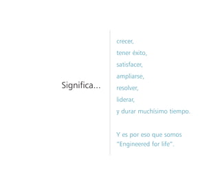 crecer,
tener éxito,
satisfacer,
ampliarse,
resolver,
liderar,
y durar muchísimo tiempo.
Y es por eso que somos
“Engineered for life”.
Significa...
 
