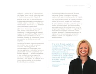 “A lo largo de cada capítulo en
nuestra historia, ITT se ha hecho
conocida por estrategias
transformadoras que crean valor
para sus accionistas. La
transformación de 2011 presenta
la mayor de las oportunidades
para escribir el mejor capítulo
de nuestra historia
compartida”.
Denise Ramos, Presidente del Consejo
de Administración,
ITT Corporation
La historia y el futuro de ITT Corporation no
son lineales. No se trata de líneas rectas y de
ir directamente del punto A al punto B.
En lugar de ello, esta es una compañía que
está atenta a posibilidades, dispuesta a tomar
medidas audaces y encontrar – y seguir – las
conexiones que llevarán a ITT y sus clientes en
direcciones nuevas y apasionantes.
2011 marca el comienzo – la primera parte –
de la próxima nueva aventura para ITT
Corporation. Con las escisiones de nuestros
negocios de agua y defensa, ITT se concentra
ahora en capturar la imaginación de los
clientes en búsqueda de componentes críticos
que resuelvan sus desafíos técnicos más
exigentes.
Con mucha frecuencia, nuestros componentes
son invisibles - una parte de estructuras,
máquinas, vehículos y procesos de
manufactura mucho más grandes - pero
nuestros aportes son inestimables. Fabricamos
piezas de alta ingeniería que permiten que
funcione el mundo... y ayudan a las personas
a volar, conducir, comunicar, explorar y
mantenerse saludables. Nuestra gente es
entusiasta y tiene ímpetu. Se sumergen en el
centro de los problemas de los clientes y
brindan soluciones duraderas.
5
El nombre ITT conlleva peso merecido. Nuestras
marcas han logrado la reputación de proveer
exactamente lo que se necesita, cuando más importa.
Este ha sido el sello distintivo de nuestra compañía a
lo largo de su historia, iniciada hace casi un siglo.
No somos la misma compañía que éramos ayer. Y no
seremos la misma mañana. Nos adaptamos a las
épocas y a nuestros clientes. Es así como crecen las
compañías grandiosas. Basada en un largo e ilustre
legado lleno de verdaderos innovadores e hitos
increíbles, la nueva ITT Corporation aprovechará las
mejores partes de nuestro pasado compartido y
tomará el próximo paso importante hacia un
amplísimo futuro.
P R I M E R A P A R T E : L A C R E A C I Ó N D E U N A N U E V A I T T
 