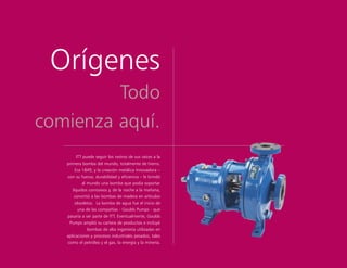 Orígenes
Todo
comienza aquí.
ITT puede seguir los rastros de sus raíces a la
primera bomba del mundo, totalmente de hierro.
Era 1849, y la creación metálica innovadora –
con su fuerza, durabilidad y eficiencia – le brindó
al mundo una bomba que podía soportar
líquidos corrosivos y, de la noche a la mañana,
convirtió a las bombas de madera en artículos
obsoletos. La bomba de agua fue el inicio de
una de las compañías - Goulds Pumps - que
pasaría a ser parte de ITT. Eventualmente, Goulds
Pumps amplió su cartera de productos e incluyó
bombas de alta ingeniería utilizadas en
aplicaciones y procesos industriales pesados, tales
como el petróleo y el gas, la energía y la minería.
 