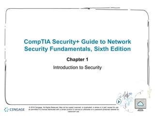 1
CompTIA Security+ Guide to Network
Security Fundamentals, Sixth Edition
Chapter 1
Introduction to Security
© 2018 Cengage. All Rights Reserved. May not be copied, scanned, or duplicated, in whole or in part, except for use
as permitted in a license distributed with a certain product or service or otherwise on a password-protected website for
classroom use.
 