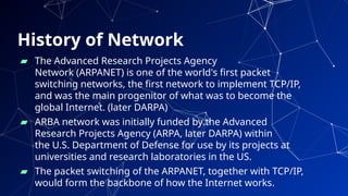 History of Network
▰ The Advanced Research Projects Agency
Network (ARPANET) is one of the world's first packet
switching networks, the first network to implement TCP/IP,
and was the main progenitor of what was to become the
global Internet. (later DARPA)
▰ ARBA network was initially funded by the Advanced
Research Projects Agency (ARPA, later DARPA) within
the U.S. Department of Defense for use by its projects at
universities and research laboratories in the US.
▰ The packet switching of the ARPANET, together with TCP/IP,
would form the backbone of how the Internet works. 10
 