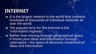 INTERNET
▰ It is the largest network in the world that connects
hundreds of thousands of individual networks all
over the world.
▰ The popular term for the Internet is the
“information highway”.
▰ Rather than moving through geographical space,
it moves your ideas and information through
cyberspace – the space of electronic movement of
ideas and information
12
 