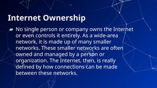 Internet Ownership
▰ No single person or company owns the Internet
or even controls it entirely. As a wide-area
network, it is made up of many smaller
networks. These smaller networks are often
owned and managed by a person or
organization. The Internet, then, is really
defined by how connections can be made
between these networks.
14
 