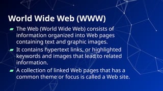 World Wide Web (WWW)
▰ The Web (World Wide Web) consists of
information organized into Web pages
containing text and graphic images.
▰ It contains hypertext links, or highlighted
keywords and images that lead to related
information.
▰ A collection of linked Web pages that has a
common theme or focus is called a Web site.
15
 