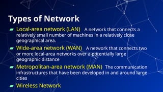 Types of Network
▰ Local-area network (LAN) A network that connects a
relatively small number of machines in a relatively close
geographical area.
▰ Wide-area network (WAN) A network that connects two
or more local-area networks over a potentially large
geographic distance
▰ Metropolitan-area network (MAN) The communication
infrastructures that have been developed in and around large
cities
▰ Wireless Network 19
 