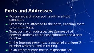 Ports and Addresses
24
▰ Ports are destination points within a host
computer.
▰ Processes are attached to the ports, enabling them
to communicate.
▰ Transport layer addresses are composed of
network address of the host computer and a port
number.
▰ In the Internet every host is assigned a unique IP
number which is used in routing.
▰ In an Ethernet each host is responsible for
 
