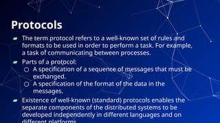 Protocols
25
▰ The term protocol refers to a well-known set of rules and
formats to be used in order to perform a task. For example,
a task of communicating between processes.
▰ Parts of a protocol:
○ A specification of a sequence of messages that must be
exchanged.
○ A specification of the format of the data in the
messages.
▰ Existence of well-known (standard) protocols enables the
separate components of the distributed systems to be
developed independently in different languages and on
 