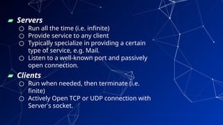 ▰ Servers
○ Run all the time (i.e. infinite)
○ Provide service to any client
○ Typically specialize in providing a certain
type of service, e.g. Mail.
○ Listen to a well-known port and passively
open connection.
▰ Clients
○ Run when needed, then terminate (i.e.
finite)
○ Actively Open TCP or UDP connection with
Server’s socket.
29
 