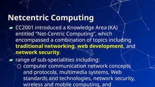 Netcentric Computing
▰ CC2001 introduced a Knowledge Area (KA)
entitled “Net-Centric Computing”, which
encompassed a combination of topics including
traditional networking, web development, and
network security.
▰ range of sub-specialities including:
○ computer communication network concepts
and protocols, multimedia systems, Web
standards and technologies, network security,
wireless and mobile computing, and 3
 
