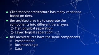 ▰ Client/server architecture has many variations
based on tiers.
▰ tier architectures try to separate the
components into different tiers/layers
○ Tier: physical separation
○ Layer: logical separation
▰ tier architectures have the same components
o Presentation
o Business/Logic
o Data
30
 