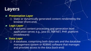Layers
▰ Presentation Layer
○ Static or dynamically generated content rendered by the
browser (front-end)
▰ Logic Layer
○ A dynamic content processing and generation level
application server, e.g., Java EE, ASP.NET, PHP, platform
(middleware)
▰ Data Layer
○ A database, comprising both data sets and the database
management system or RDBMS software that manages
and provides access to the data (back-end) 31
 