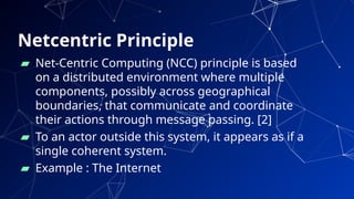 Netcentric Principle
▰ Net-Centric Computing (NCC) principle is based
on a distributed environment where multiple
components, possibly across geographical
boundaries, that communicate and coordinate
their actions through message passing. [2]
▰ To an actor outside this system, it appears as if a
single coherent system.
▰ Example : The Internet
4
 