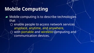 Mobile Computing
▰ Mobile computing is to describe technologies
that
○ enable people to access network services
anyplace, anytime, and anywhere,
○ with portable and wireless computing and
communication devices.
46
 