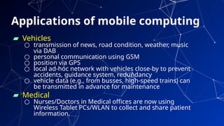 Applications of mobile computing
48
▰ Vehicles
○ transmission of news, road condition, weather, music
via DAB
○ personal communication using GSM
○ position via GPS
○ local ad-hoc network with vehicles close-by to prevent
accidents, guidance system, redundancy
○ vehicle data (e.g., from busses, high-speed trains) can
be transmitted in advance for maintenance
▰ Medical
○ Nurses/Doctors in Medical offices are now using
Wireless Tablet PCs/WLAN to collect and share patient
information.
 