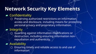 Network Security Key Elements
▰ Confidentiality
○ Preserving authorized restrictions on information
access and disclosure, including means for protecting
personal privacy and proprietary information.
▰ Integrity
○ Guarding against information modifications or
destruction, including ensuring information non-
repudiation and authenticity.
▰ Availability
○ Ensuring timely and reliable access to and use of
information 61
 