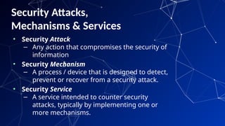Security Attacks,
Mechanisms & Services
• Security Attack
– Any action that compromises the security of
information
• Security Mechanism
– A process / device that is designed to detect,
prevent or recover from a security attack.
• Security Service
– A service intended to counter security
attacks, typically by implementing one or
more mechanisms.
62
 
