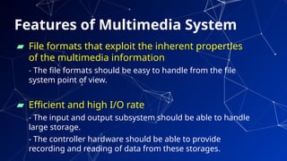 Features of Multimedia System
▰ File formats that exploit the inherent properties
of the multimedia information
- The file formats should be easy to handle from the file
system point of view.
▰ Efficient and high I/O rate
- The input and output subsystem should be able to handle
large storage.
- The controller hardware should be able to provide
recording and reading of data from these storages.
72
 