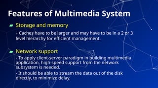Features of Multimedia System
▰ Storage and memory
- Caches have to be larger and may have to be in a 2 or 3
level hierarchy for efficient management.
▰ Network support
- To apply client-server paradigm in building multimedia
application, high-speed support from the network
subsystem is needed.
- It should be able to stream the data out of the disk
directly, to minimize delay.
73
 