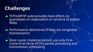 Challenges
▰ TCP/UDP/IP suite provides best-effort, no
guarantees on expectation or variance of packet
delay
▰ Performance deteriorate if links are congested
(transoceanic)
▰ Most router implementations use only First-
Come-First-Serve (FCFS) packet processing and
transmission scheduling
76
 