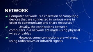 NETWORK
▰ Computer network is a collection of computing
devices that are connected in various ways in
order to communicate and share resources
▰ Usually, the connections between
computers in a network are made using physical
wires or cables
▰ However, some connections are wireless,
using radio waves or infrared signals
8
 