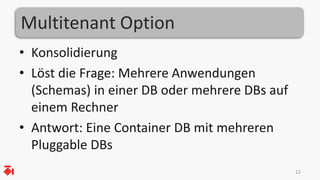 Multitenant Option
• Konsolidierung
• Löst die Frage: Mehrere Anwendungen
(Schemas) in einer DB oder mehrere DBs auf
einem Rechner
• Antwort: Eine Container DB mit mehreren
Pluggable DBs
12
 