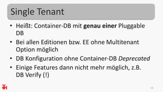 Single Tenant
• Heißt: Container-DB mit genau einer Pluggable
DB
• Bei allen Editionen bzw. EE ohne Multitenant
Option möglich
• DB Konfiguration ohne Container-DB Deprecated
• Einige Features dann nicht mehr möglich, z.B.
DB Verify (!)
13
 