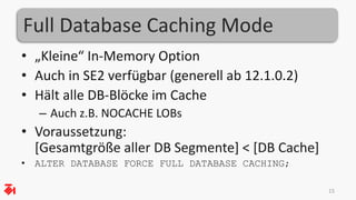 Full Database Caching Mode
• „Kleine“ In-Memory Option
• Auch in SE2 verfügbar (generell ab 12.1.0.2)
• Hält alle DB-Blöcke im Cache
– Auch z.B. NOCACHE LOBs
• Voraussetzung:
[Gesamtgröße aller DB Segmente] < [DB Cache]
• ALTER DATABASE FORCE FULL DATABASE CACHING;
15
 
