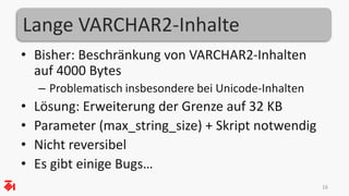 Lange VARCHAR2-Inhalte
• Bisher: Beschränkung von VARCHAR2-Inhalten
auf 4000 Bytes
– Problematisch insbesondere bei Unicode-Inhalten
• Lösung: Erweiterung der Grenze auf 32 KB
• Parameter (max_string_size) + Skript notwendig
• Nicht reversibel
• Es gibt einige Bugs…
16
 
