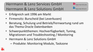 Herrmann & Lenz Services GmbH
Herrmann & Lenz Solutions GmbH
• Erfolgreich seit 1996 am Markt
• Firmensitz: Burscheid (bei Leverkusen)
• Beratung, Schulung und Betrieb/Fernwartung rund um
das Thema Oracle Datenbanken
• Schwerpunktthemen: Hochverfügbarkeit, Tuning,
Migrationen und Troubleshooting / Monitoring
• Herrmann & Lenz Solutions GmbH
– Produkte: Monitoring Module, Taskzone
22
 