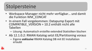 Stolpersteine
• Workspace Manager nicht mehr verfügbar… und damit
die Funktion WM_CONCAT
• In einem Fall vorgekommen: Datapump Export mit
COMPATIBLE_VERSION = 10.2 enthält nicht alle
Tabellen
– Lösung: Automatisch erstellte extended Statistiken löschen
• Ab 12.1.0.2: RMAN Katalog setzt EE/Partitioning voraus
– Eigene exklusive RMAN Katalog DB mit EE Installation
erlaubt
20
 