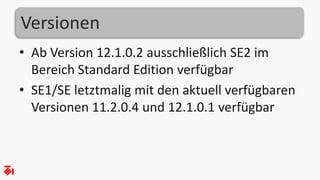 Versionen
• Ab Version 12.1.0.2 ausschließlich SE2 im
Bereich Standard Edition verfügbar
• SE1/SE letztmalig mit den aktuell verfügbaren
Versionen 11.2.0.4 und 12.1.0.1 verfügbar
 