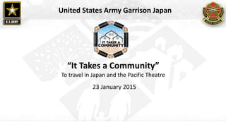 “It Takes a Community”
To travel in Japan and the Pacific Theatre
23 January 2015
United States Army Garrison Japan
 