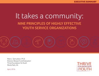 It takes a community:
NINE PRINCIPLES OF HIGHLY EFFECTIVE
YOUTH SERVICE ORGANIZATIONS
Peter L. Samuelson, Ph.D.
Director, Research and Evaluation
Thrive Foundation forYouth
Menlo Park, CA
April, 2016
EXECUTIVE SUMMARY
 