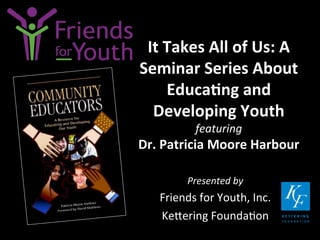 It	
  Takes	
  All	
  of	
  Us:	
  A	
  
Seminar	
  Series	
  About	
  
Educa9ng	
  and	
  
Developing	
  Youth	
  	
  
featuring	
  	
  

Dr.	
  Patricia	
  Moore	
  Harbour	
  
Presented	
  by	
  

Friends	
  for	
  Youth,	
  Inc.	
  
Ke4ering	
  Founda7on	
  

 