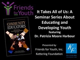 It	
  Takes	
  All	
  of	
  Us:	
  A	
  
Seminar	
  Series	
  About	
  
Educa9ng	
  and	
  
Developing	
  Youth	
  	
  
featuring	
  	
  

Dr.	
  Patricia	
  Moore	
  Harbour	
  
Presented	
  by	
  

Friends	
  for	
  Youth,	
  Inc.	
  
Ke4ering	
  Founda7on	
  

 
