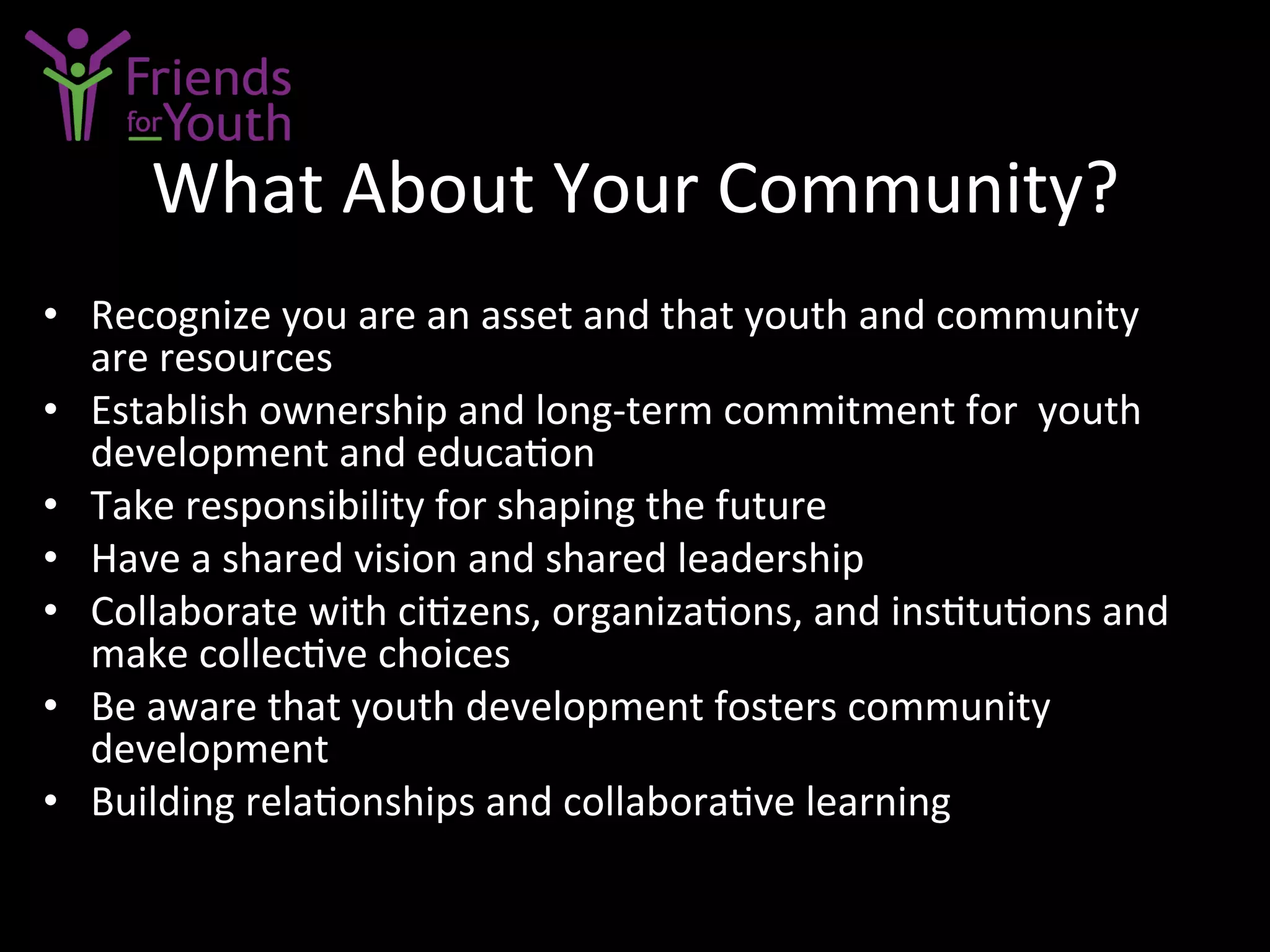 What	
  About	
  Your	
  Community?	
  
•  Recognize	
  you	
  are	
  an	
  asset	
  and	
  that	
  youth	
  and	
  community	
  
are	
  resources	
  
•  Establish	
  ownership	
  and	
  long-­‐term	
  commitment	
  for	
  	
  youth	
  
development	
  and	
  educa7on	
  
•  Take	
  responsibility	
  for	
  shaping	
  the	
  future	
  
•  Have	
  a	
  shared	
  vision	
  and	
  shared	
  leadership	
  
•  Collaborate	
  with	
  ci7zens,	
  organiza7ons,	
  and	
  ins7tu7ons	
  and	
  	
  
make	
  collec7ve	
  choices	
  
•  Be	
  aware	
  that	
  youth	
  development	
  fosters	
  community	
  
development	
  
•  Building	
  rela7onships	
  and	
  collabora7ve	
  learning	
  
 